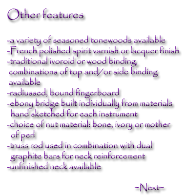 Other features -a variety of seasoned tonewoods available - French polished spirit varnish or lacquor finish - traditional ivoroid or wood binding, combinations of top and / or side binding available - radiussed, bound fingerboard - ebony bridge built individually from materials hand sketched for each instrument - choice of nut material: bone, ivory or mother of perl - truss rod used in combination with dual graphite bars for nect reinforcement - unfinished neck available.  Next-