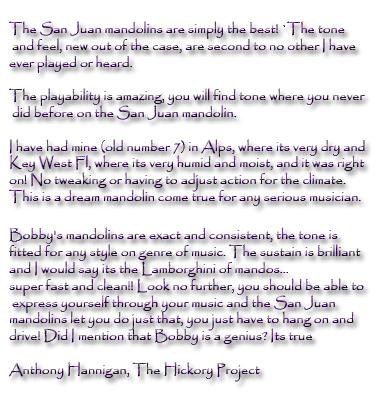 The San Juan  mandolins are simply the best! The tone and feel, new out of the case,  are second to no other I have ever played or heard. The playability is amazing, you will find tone where you never did before on the San Juan mandolin. I have had mine (old number 7) in Alps, where its very dry and Key West Fl, where its very humid and moist, and it was right on! No tweaking or having to adjust action for the climate. This is a dream mandolin come true for any serious musician. Bobby's mandolins are exact and consistent, the tone is fitted for any style on genre of music. The sustain is brilliant and I would say its the Lamborghini of mandos...super fast and clean!! Look no further, you should be able to express yourself through your music and the San Juan mandolins let you do just that, you just have to hang on and drive! Did I mention that Bobby is a genius? Its true Anthony Hannigan, The Hickory Project